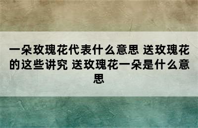 一朵玫瑰花代表什么意思 送玫瑰花的这些讲究 送玫瑰花一朵是什么意思